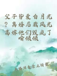 父子皆愛白月光？離婚后我風(fēng)光高嫁他們毀瘋了